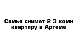 Семья снимет 2-3 комн квартиру в Артеме 